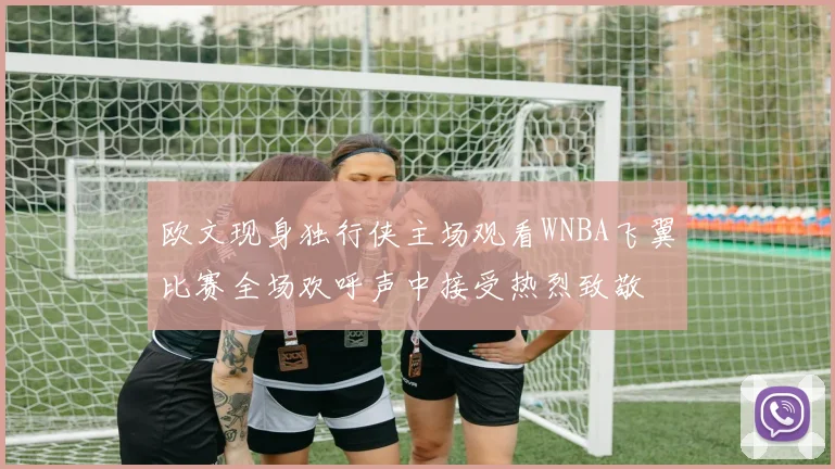 欧文现身独行侠主场观看WNBA飞翼比赛全场欢呼声中接受热烈致敬