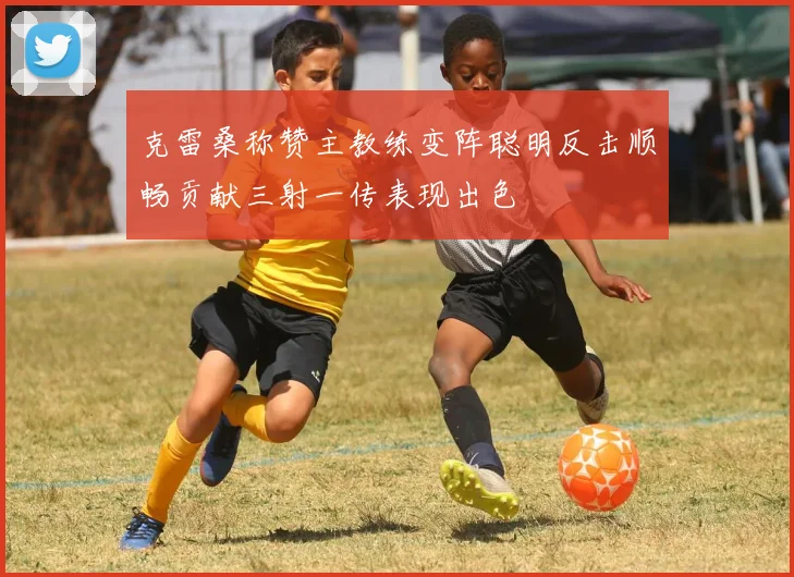 克雷桑称赞主教练变阵聪明反击顺畅贡献三射一传表现出色