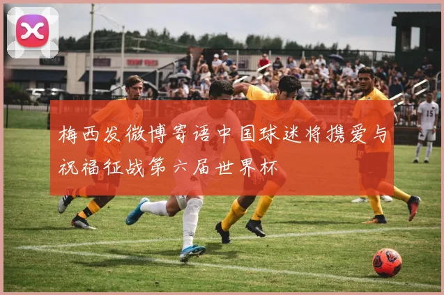 梅西发微博寄语中国球迷将携爱与祝福征战第六届世界杯