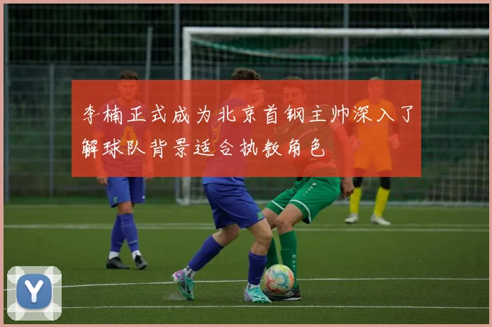 李楠正式成为北京首钢主帅深入了解球队背景适合执教角色