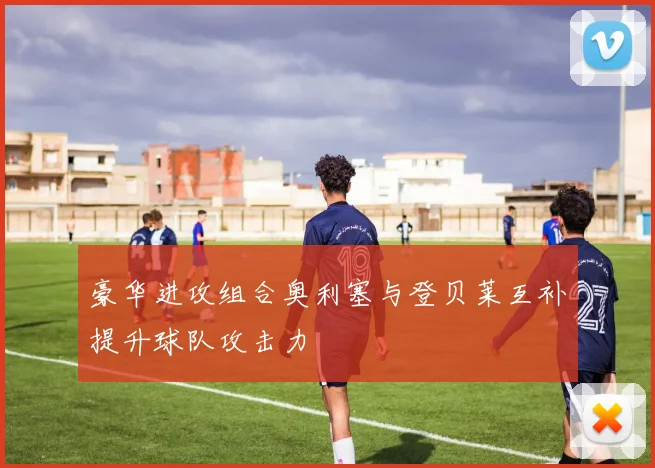 豪华进攻组合奥利塞与登贝莱互补提升球队攻击力