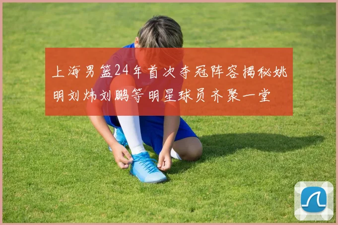 上海男篮24年首次夺冠阵容揭秘姚明刘炜刘鹏等明星球员齐聚一堂
