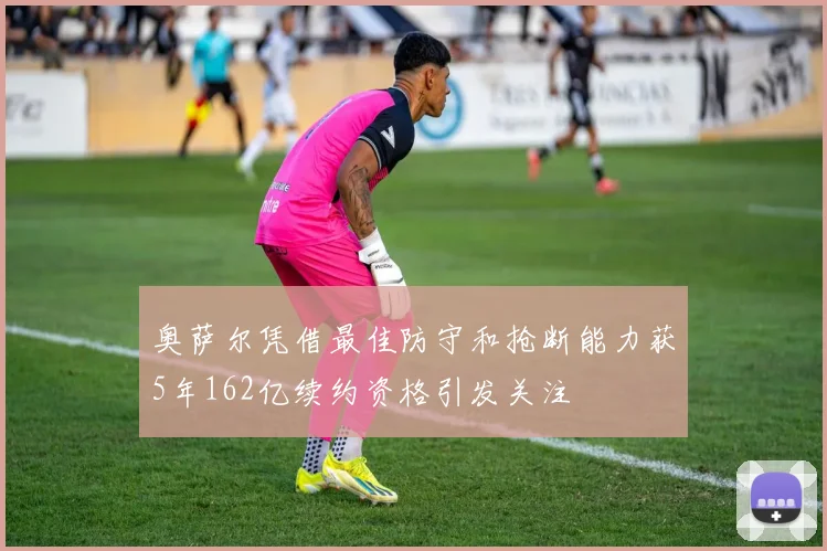 奥萨尔凭借最佳防守和抢断能力获5年162亿续约资格引发关注