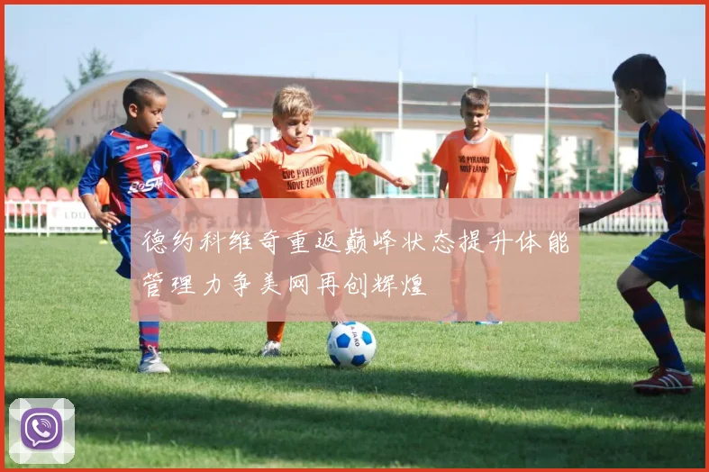 德约科维奇重返巅峰状态提升体能管理力争美网再创辉煌