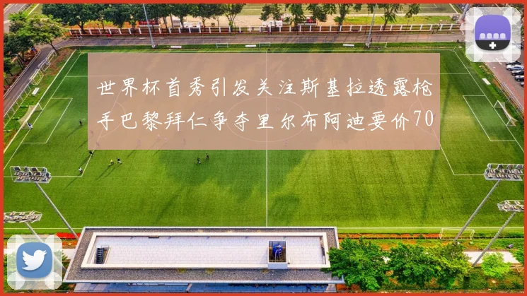 世界杯首秀引发关注斯基拉透露枪手巴黎拜仁争夺里尔布阿迪要价7000万欧