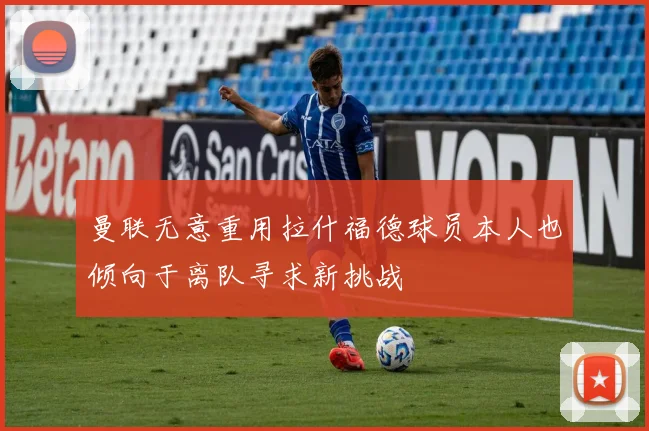 曼联无意重用拉什福德球员本人也倾向于离队寻求新挑战