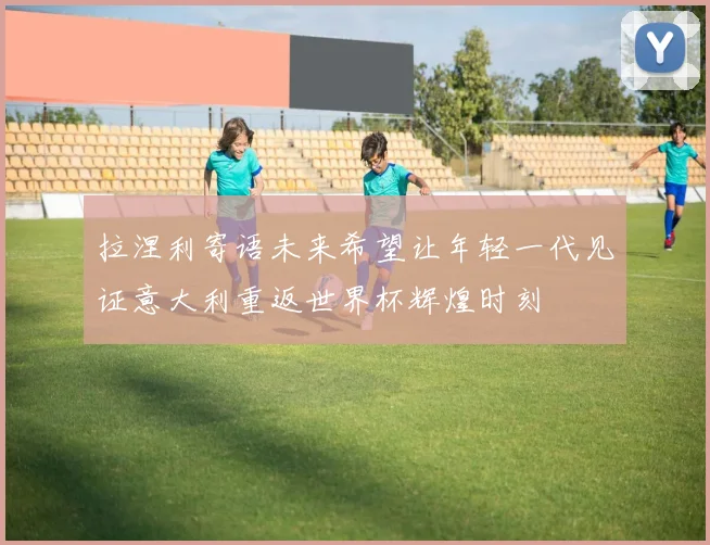 拉涅利寄语未来希望让年轻一代见证意大利重返世界杯辉煌时刻