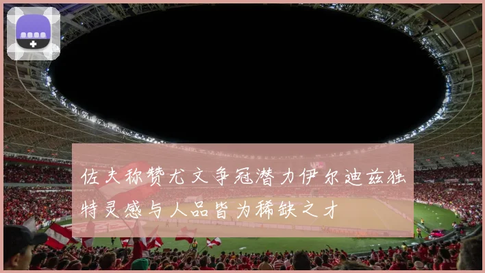佐夫称赞尤文争冠潜力伊尔迪兹独特灵感与人品皆为稀缺之才
