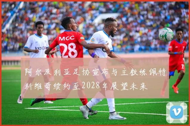 阿尔及利亚足协宣布与主教练佩特科维奇续约至2028年展望未来