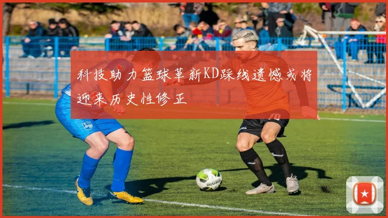 科技助力篮球革新KD踩线遗憾或将迎来历史性修正
