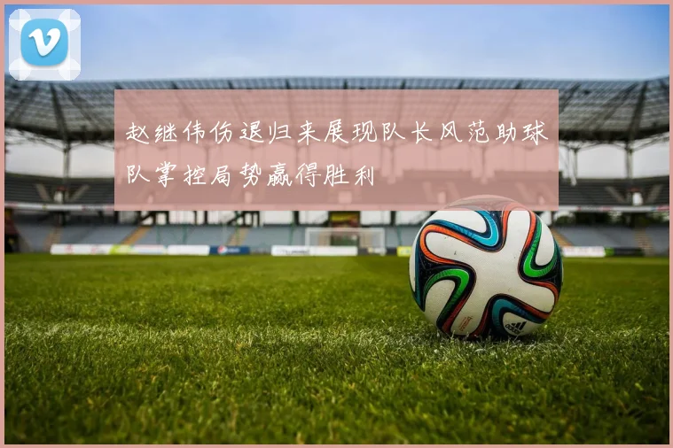 赵继伟伤退归来展现队长风范助球队掌控局势赢得胜利