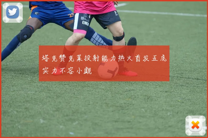 塔克赞克莱投射能力热火首发五虎实力不容小觑