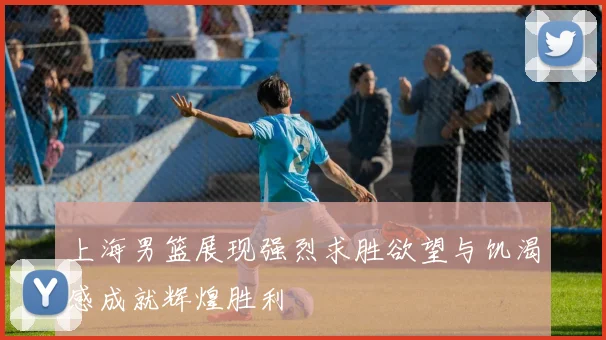 上海男篮展现强烈求胜欲望与饥渴感成就辉煌胜利