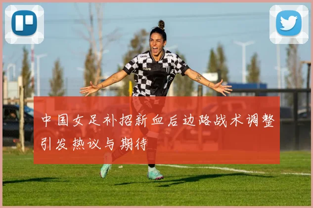 中国女足补招新血后边路战术调整引发热议与期待