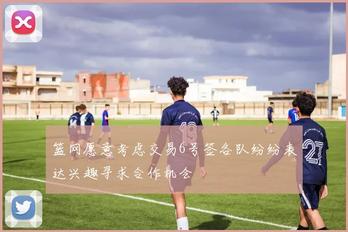 篮网愿意考虑交易6号签各队纷纷表达兴趣寻求合作机会