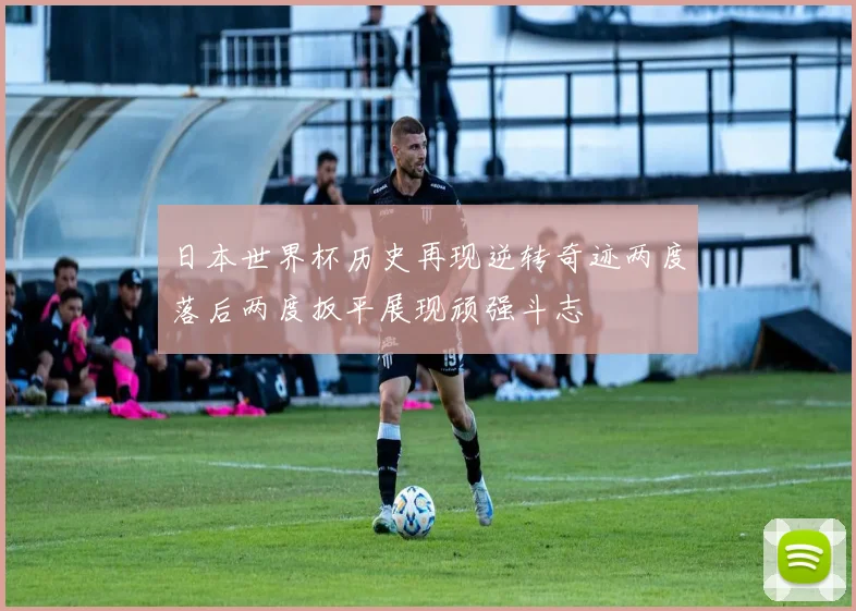 日本世界杯历史再现逆转奇迹两度落后两度扳平展现顽强斗志