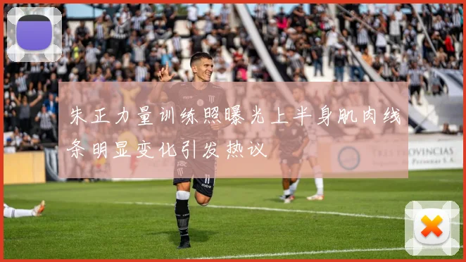 朱正力量训练照曝光上半身肌肉线条明显变化引发热议