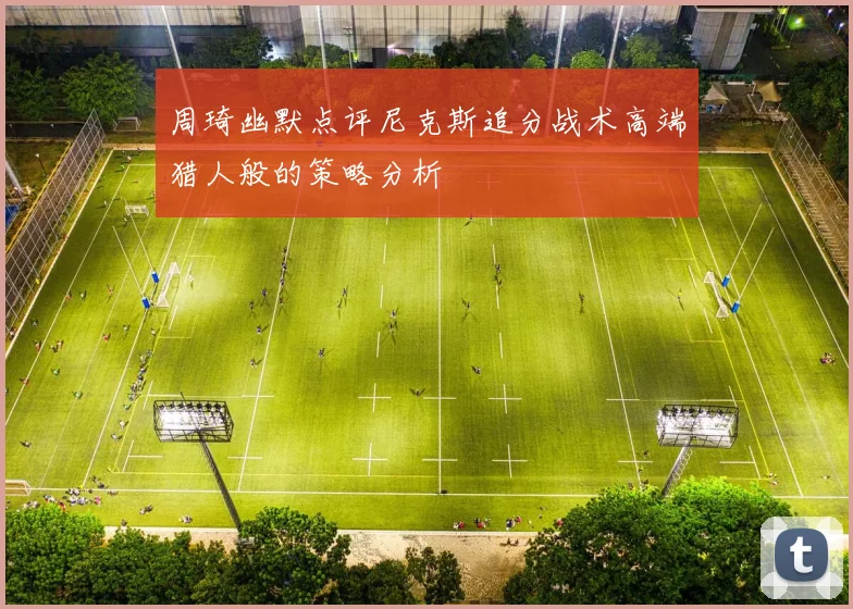周琦幽默点评尼克斯追分战术高端猎人般的策略分析
