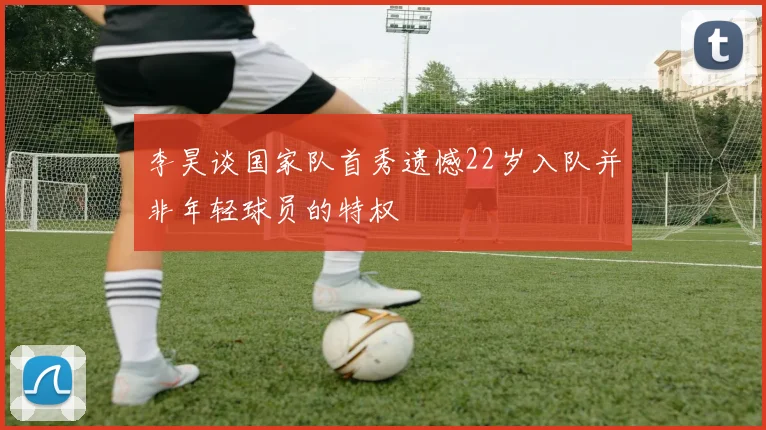 李昊谈国家队首秀遗憾22岁入队并非年轻球员的特权