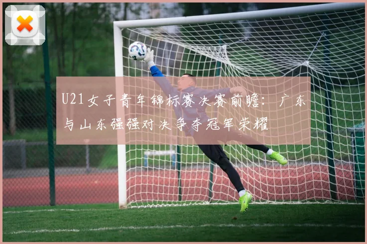 U21女子青年锦标赛决赛前瞻：广东与山东强强对决争夺冠军荣耀