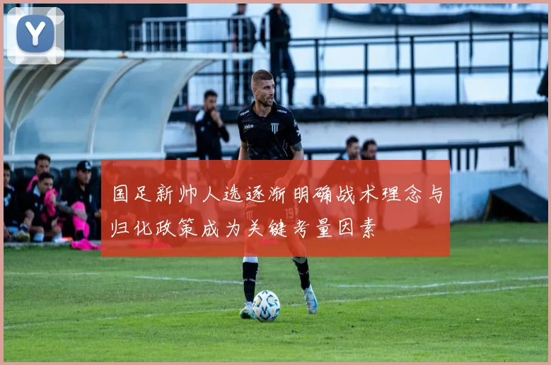 国足新帅人选逐渐明确战术理念与归化政策成为关键考量因素