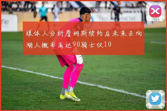 媒体人分析詹姆斯续约后未来去向湖人概率高达90骑士仅10