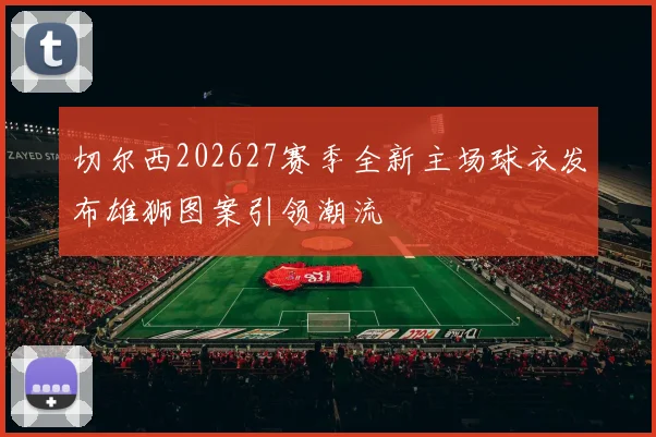 切尔西202627赛季全新主场球衣发布雄狮图案引领潮流