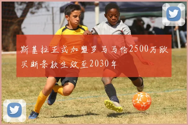 斯基拉正式加盟罗马马伦2500万欧买断条款生效至2030年