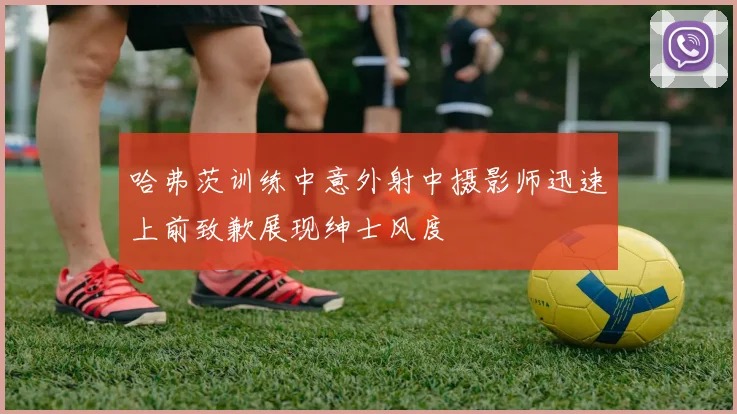 哈弗茨训练中意外射中摄影师迅速上前致歉展现绅士风度