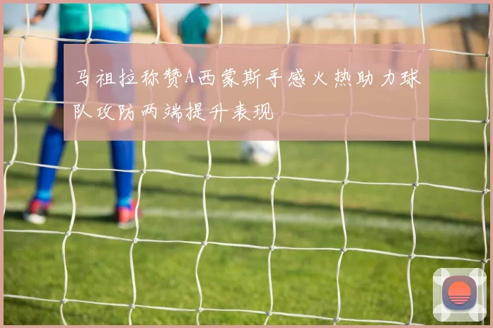 马祖拉称赞A西蒙斯手感火热助力球队攻防两端提升表现
