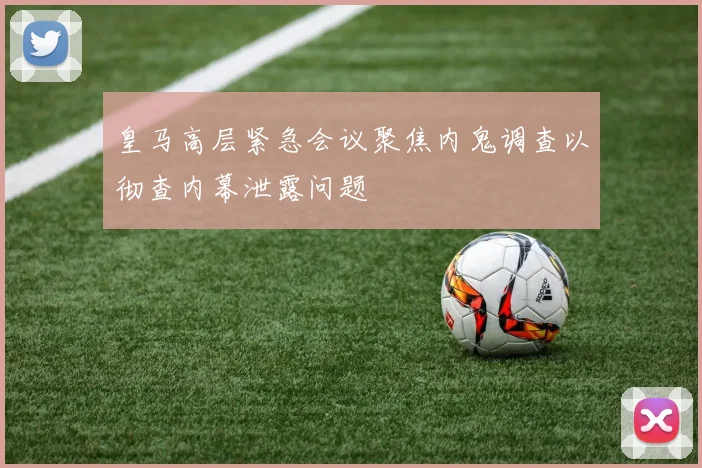 皇马高层紧急会议聚焦内鬼调查以彻查内幕泄露问题