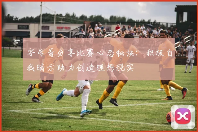 字母哥分享比赛心态秘诀：积极自我暗示助力创造理想现实