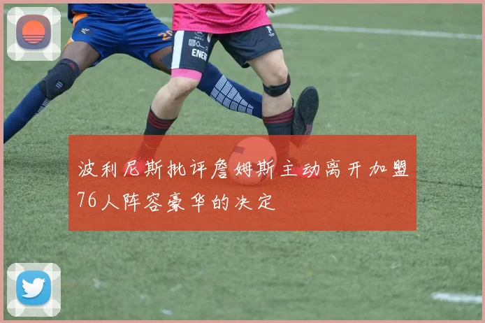 波利尼斯批评詹姆斯主动离开加盟76人阵容豪华的决定