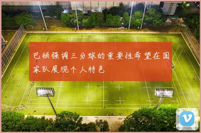 巴顿强调三分球的重要性希望在国家队展现个人特色