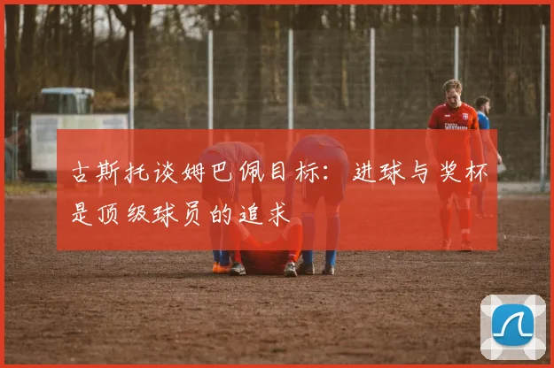 古斯托谈姆巴佩目标：进球与奖杯是顶级球员的追求
