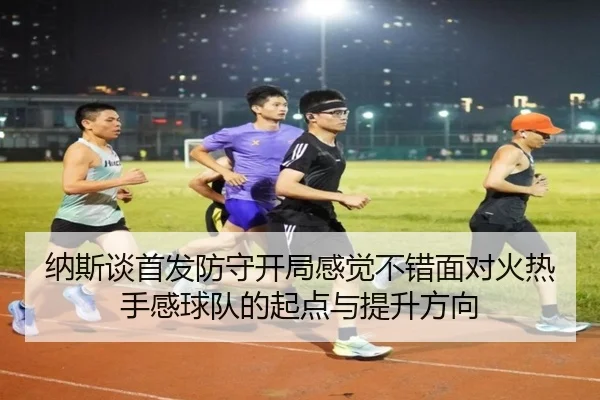 纳斯谈首发防守开局感觉不错面对火热手感球队的起点与提升方向